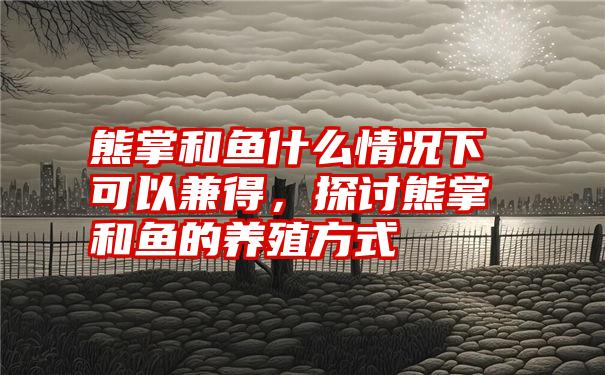 熊掌和鱼什么情况下可以兼得，探讨熊掌和鱼的养殖方式