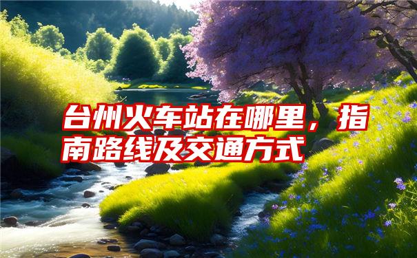 台州火车站在哪里,指南路线及交通方式