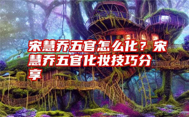 宋慧乔五官怎么化？宋慧乔五官化妆技巧分享