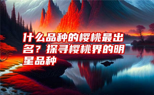 什么品种的樱桃最出名？探寻樱桃界的明星品种