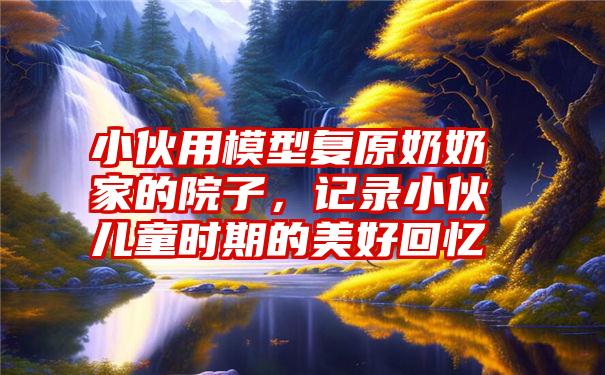 小伙用模型复原奶奶家的院子,记录小伙儿童时期的美好回忆