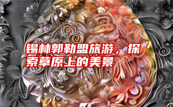 锡林郭勒盟旅游，探索草原上的美景