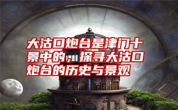 大沽口炮台是津门十景中的,探寻大沽口炮台的历史与景观