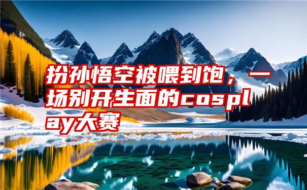 扮孙悟空被喂到饱,一场别开生面的cosplay大赛