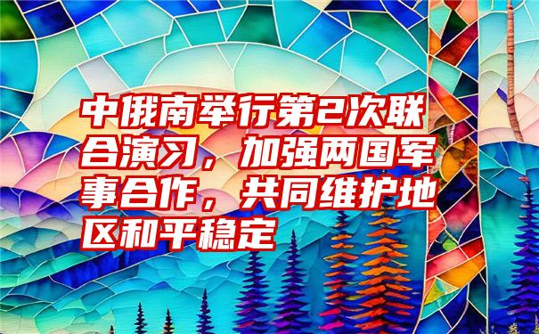 中俄南举行第2次联合演习，加强两国军事合作，共同维护地区和平稳定