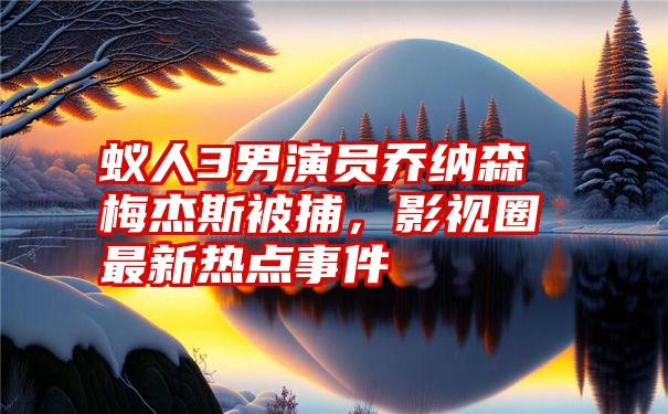 蚁人3男演员乔纳森梅杰斯被捕,影视圈最新热点事件