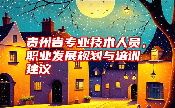 贵州省专业技术人员，职业发展规划与培训建议