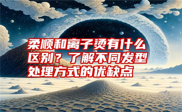 柔顺和离子烫有什么区别？了解不同发型处理方式的优缺点