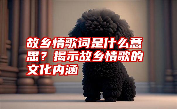 故乡情歌词是什么意思？揭示故乡情歌的文化内涵