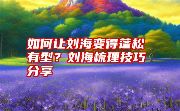 如何让刘海变得蓬松有型？刘海梳理技巧分享