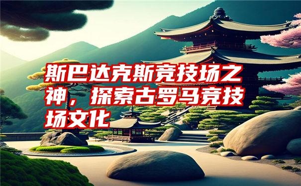 斯巴达克斯竞技场之神，探索古罗马竞技场文化