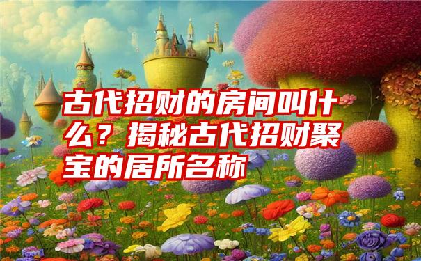 古代招财的房间叫什么？揭秘古代招财聚宝的居所名称