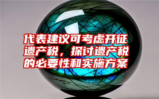 代表建议可考虑开征遗产税，探讨遗产税的必要性和实施方案