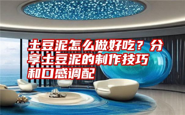 土豆泥怎么做好吃?分享土豆泥的制作技巧和口感调配