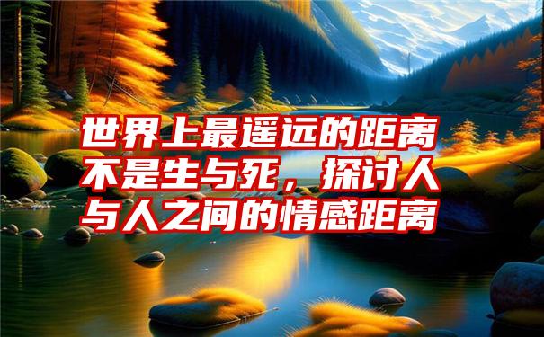 世界上最遥远的距离不是生与死，探讨人与人之间的情感距离