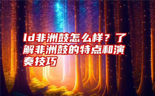 ld非洲鼓怎么样？了解非洲鼓的特点和演奏技巧