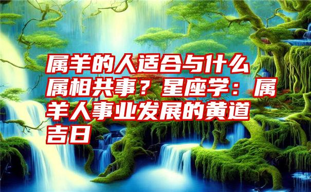 属羊的人适合与什么属相共事？星座学：属羊人事业发展的黄道吉日