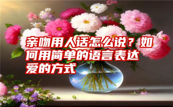 亲吻用人话怎么说？如何用简单的语言表达爱的方式