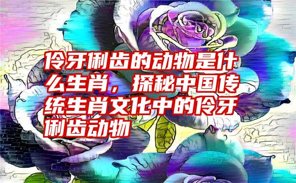 伶牙俐齿的动物是什么生肖,探秘中国传统生肖文化中的伶牙俐齿动物