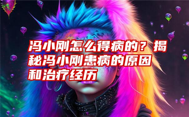 冯小刚怎么得病的？揭秘冯小刚患病的原因和治疗经历