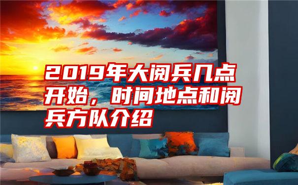 2019年大阅兵几点开始，时间地点和阅兵方队介绍