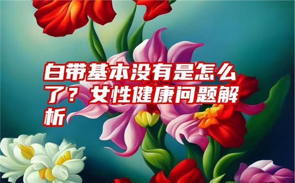 白带基本没有是怎么了？女性健康问题解析