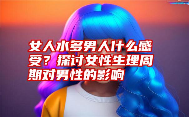 女人水多男人什么感受？探讨女性生理周期对男性的影响