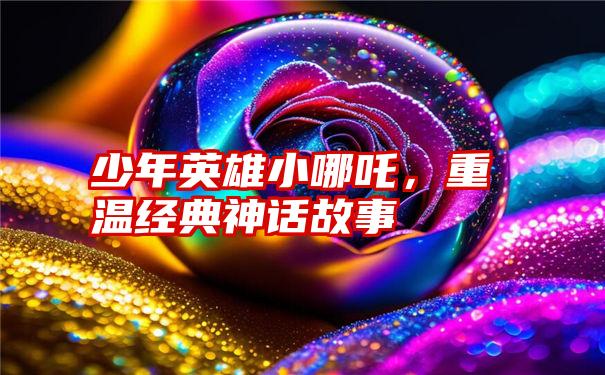 少年英雄小哪吒，重温经典神话故事