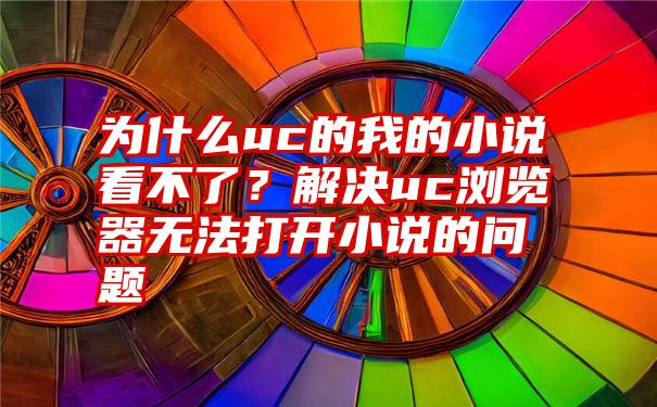 为什么uc的我的小说看不了？解决uc浏览器无法打开小说的问题