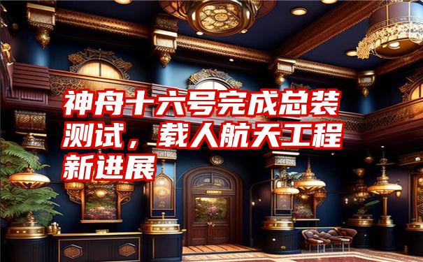 神舟十六号完成总装测试，载人航天工程新进展