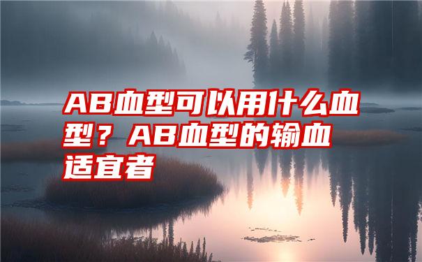 AB血型可以用什么血型？AB血型的输血适宜者