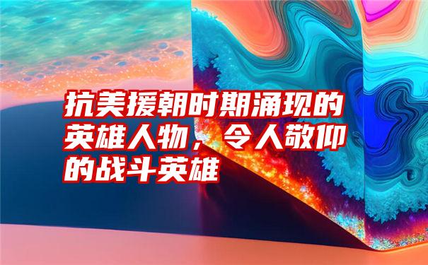 抗美援朝时期涌现的英雄人物，令人敬仰的战斗英雄