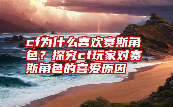 cf为什么喜欢赛斯角色？探究cf玩家对赛斯角色的喜爱原因