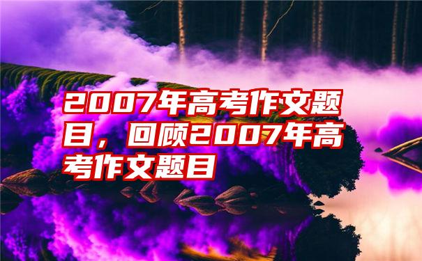 2007年高考作文题目，回顾2007年高考作文题目