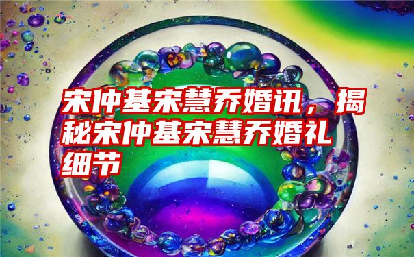 宋仲基宋慧乔婚讯,揭秘宋仲基宋慧乔婚礼细节