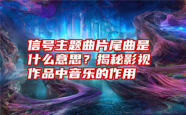 信号主题曲片尾曲是什么意思？揭秘影视作品中音乐的作用