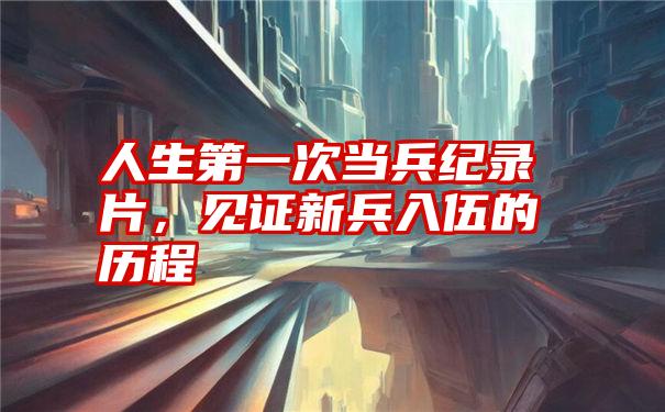 人生第一次当兵纪录片,见证新兵入伍的历程