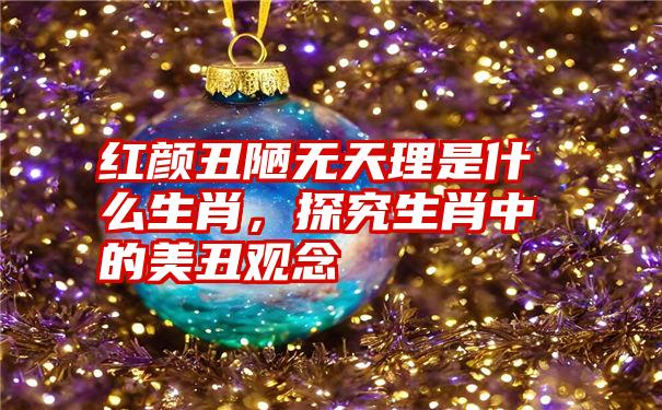 红颜丑陋无天理是什么生肖，探究生肖中的美丑观念