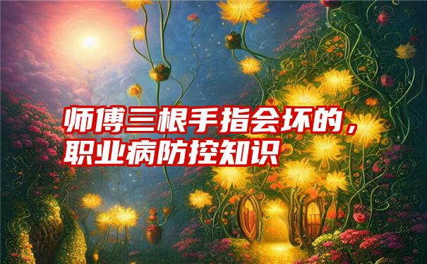 师傅三根手指会坏的，职业病防控知识