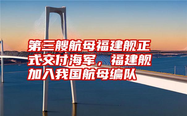 第三艘航母福建舰正式交付海军，福建舰加入我国航母编队