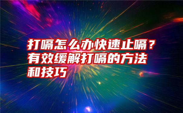 打嗝怎么办快速止嗝？有效缓解打嗝的方法和技巧