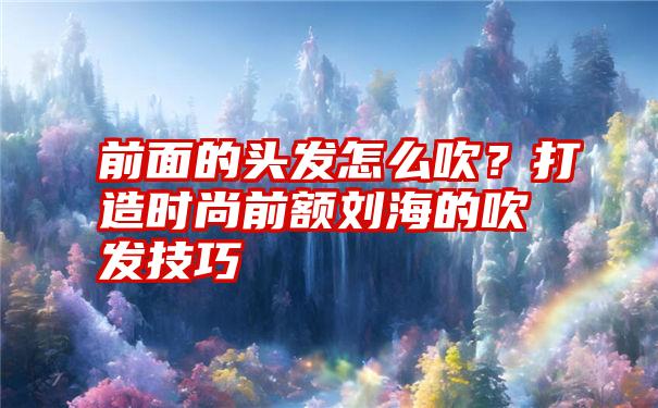 前面的头发怎么吹？打造时尚前额刘海的吹发技巧