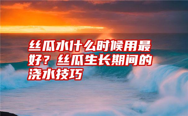 丝瓜水什么时候用最好？丝瓜生长期间的浇水技巧