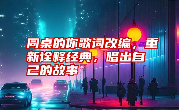 同桌的你歌词改编，重新诠释经典，唱出自己的故事