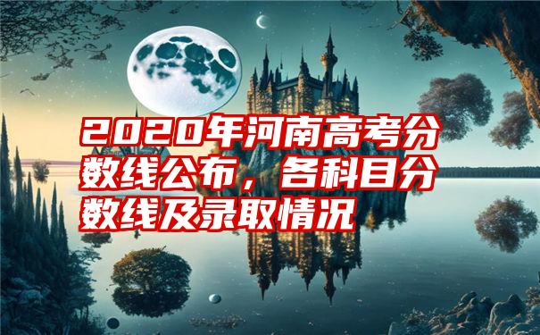 2020年河南高考分数线公布，各科目分数线及录取情况