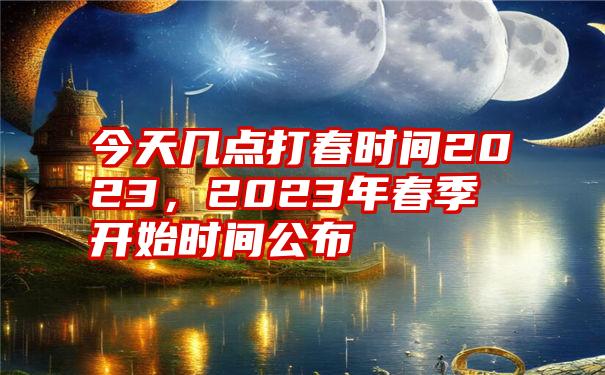 今天几点打春时间2023，2023年春季开始时间公布