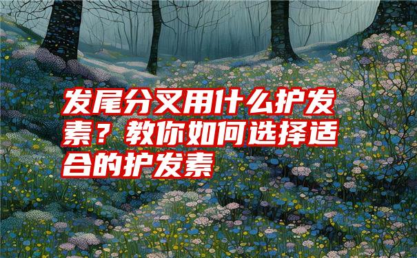 发尾分叉用什么护发素？教你如何选择适合的护发素