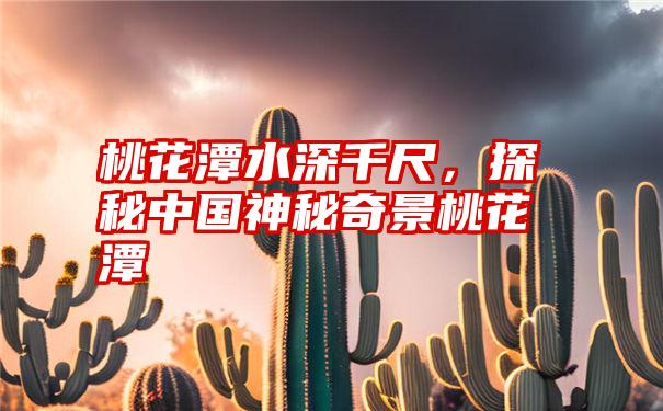 桃花潭水深千尺，探秘中国神秘奇景桃花潭