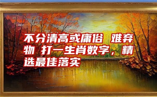 不分清高或庸俗 难弃物慾打一生肖数字，精选最佳落实