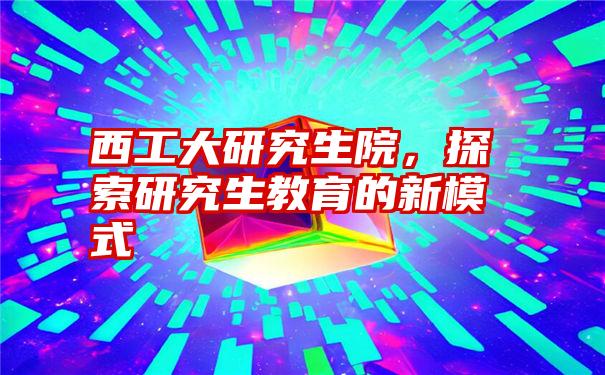 西工大研究生院，探索研究生教育的新模式
